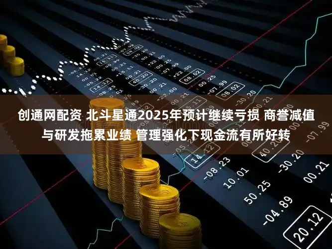 创通网配资 北斗星通2025年预计继续亏损 商誉减值与研发拖累业绩 管理强化下现金流有所好转