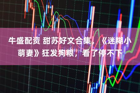 牛盛配资 甜苏好文合集，《迷糊小萌妻》狂发狗粮，看了停不下