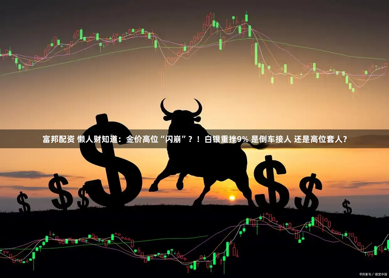 富邦配资 懒人财知道：金价高位“闪崩”？！白银重挫9% 是倒车接人 还是高位套人？