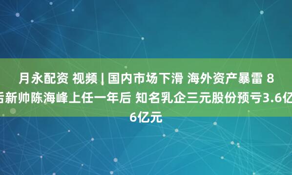 月永配资 视频 | 国内市场下滑 海外资产暴雷 80后新帅陈海峰上任一年后 知名乳企三元股份预亏3.6亿元