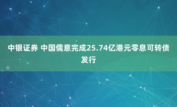 中银证券 中国儒意完成25.74亿港元零息可转债发行