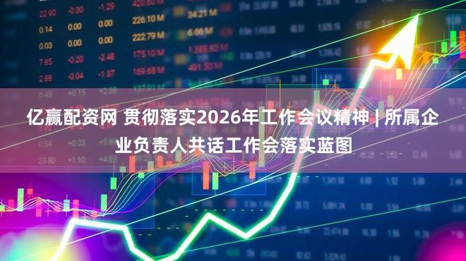 亿赢配资网 贯彻落实2026年工作会议精神 | 所属企业负责人共话工作会落实蓝图