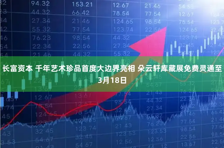 长富资本 千年艺术珍品首度大边界亮相 朵云轩库藏展免费灵通至3月18日