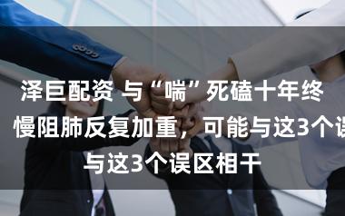 泽巨配资 与“喘”死磕十年终于稳住！慢阻肺反复加重，可能与这3个误区相干