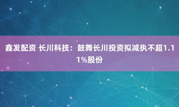 鑫发配资 长川科技：鼓舞长川投资拟减执不超1.11%股份
