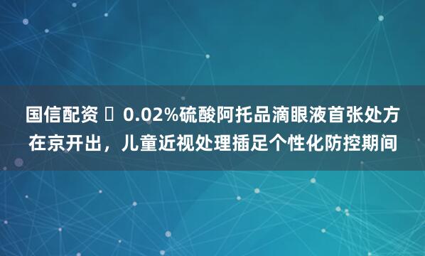 国信配资 ​0.02%硫酸阿托品滴眼液首张处方在京开出，儿童近视处理插足个性化防控期间