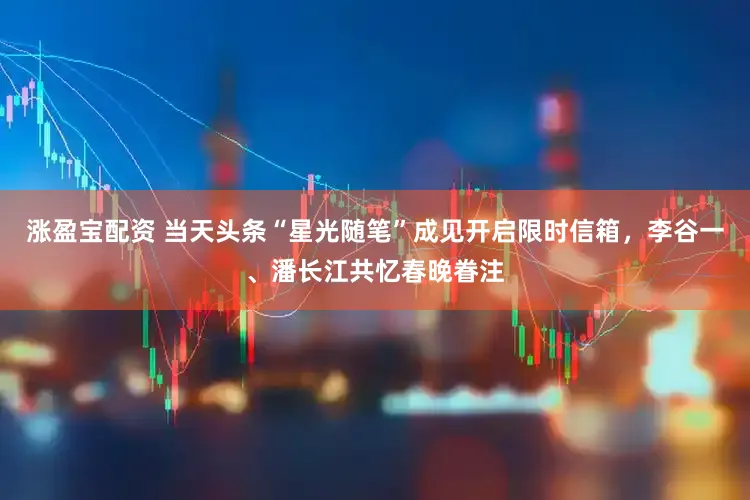涨盈宝配资 当天头条“星光随笔”成见开启限时信箱，李谷一、潘长江共忆春晚眷注