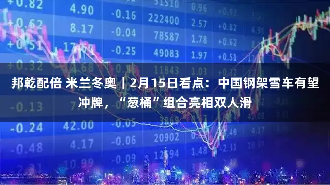 邦乾配倍 米兰冬奥｜2月15日看点：中国钢架雪车有望冲牌，“葱桶”组合亮相双人滑