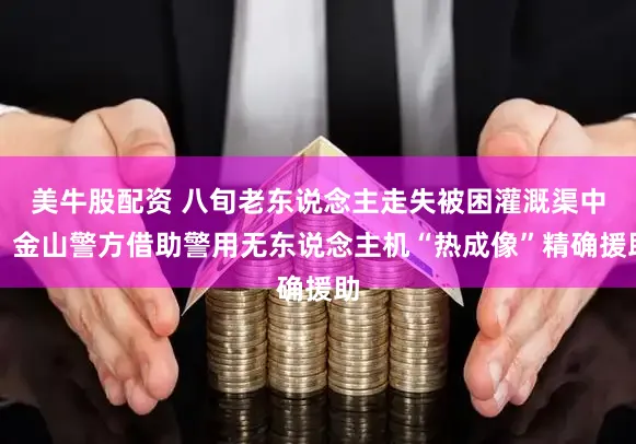 美牛股配资 八旬老东说念主走失被困灌溉渠中，金山警方借助警用无东说念主机“热成像”精确援助