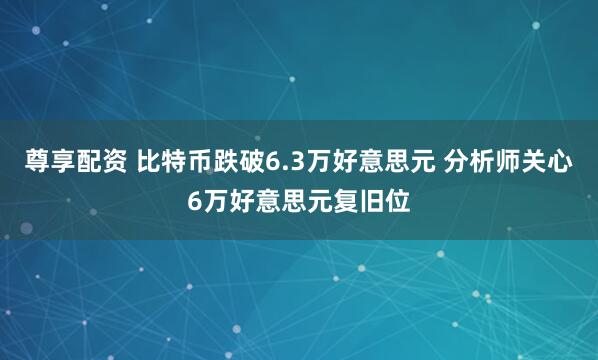 尊享配资 比特币跌破6.3万好意思元 分析师关心6万好意思元复旧位