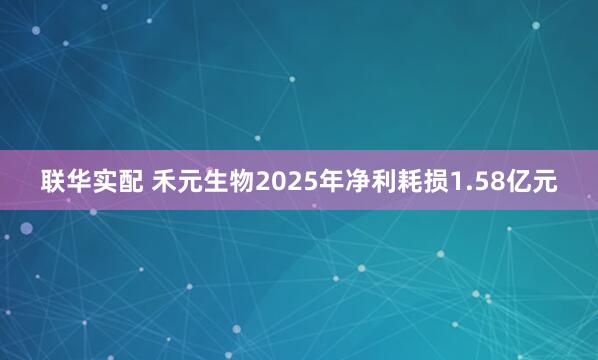 联华实配 禾元生物2025年净利耗损1.58亿元