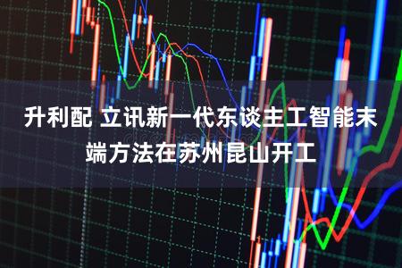 升利配 立讯新一代东谈主工智能末端方法在苏州昆山开工