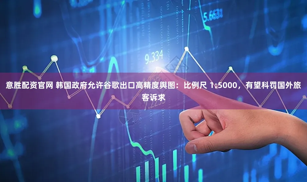 意胜配资官网 韩国政府允许谷歌出口高精度舆图:比例尺 1:5000,有望科罚国外旅客诉求