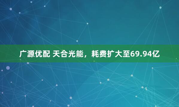 广源优配 天合光能，耗费扩大至69.94亿