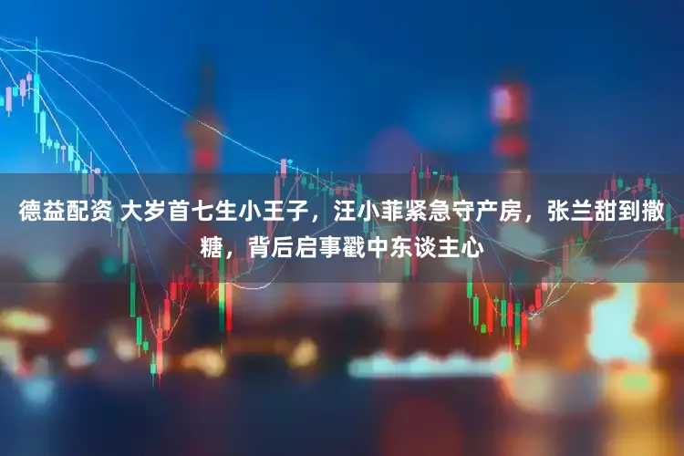 德益配资 大岁首七生小王子，汪小菲紧急守产房，张兰甜到撒糖，背后启事戳中东谈主心