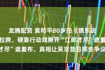 龙腾配资 袁和平80岁拍《镖东说念主》前被群嘲拉胯，硬靠行动戏撕开“江郎才尽”遮羞布，真相让吴京昔日那些争议遽然窘态