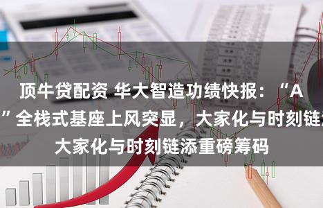 顶牛贷配资 华大智造功绩快报：“AI+人命科学”全栈式基座上风突显，大家化与时刻链添重磅筹码