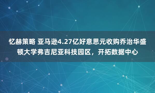 忆赫策略 亚马逊4.27亿好意思元收购乔治华盛顿大学弗吉尼亚科技园区，开拓数据中心