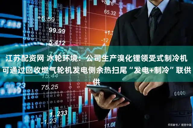 江苏配资网 冰轮环境：公司生产溴化锂领受式制冷机可通过回收燃气轮机发电侧余热扫尾“发电+制冷”联供