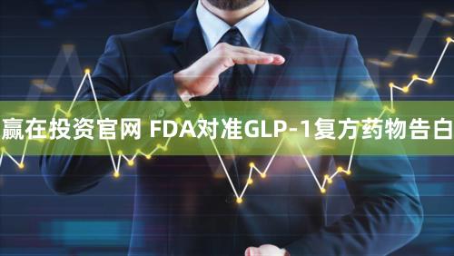 赢在投资官网 FDA对准GLP-1复方药物告白