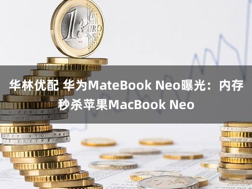 华林优配 华为MateBook Neo曝光：内存秒杀苹果MacBook Neo