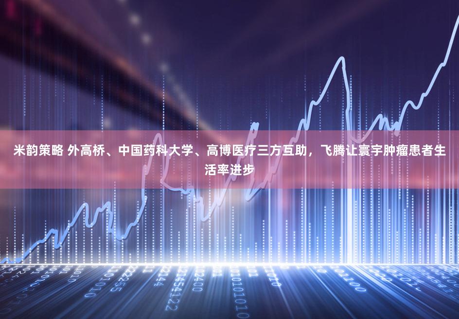 米韵策略 外高桥、中国药科大学、高博医疗三方互助，飞腾让寰宇肿瘤患者生活率进步