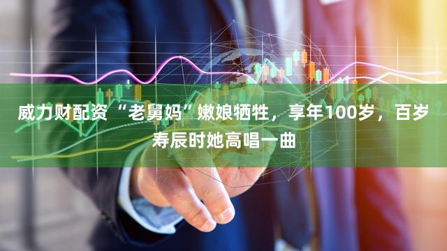 威力财配资 “老舅妈”嫩娘牺牲,享年100岁,百岁寿辰时她高唱一曲