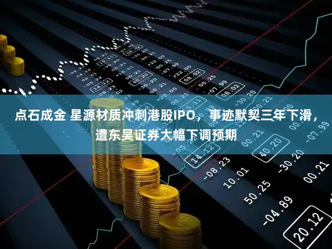 点石成金 星源材质冲刺港股IPO，事迹默契三年下滑，遭东吴证券大幅下调预期