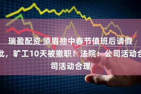 瑞盈配资 须眉抽中春节值班后请假未批，旷工10天被撤职！法院：公司活动合理