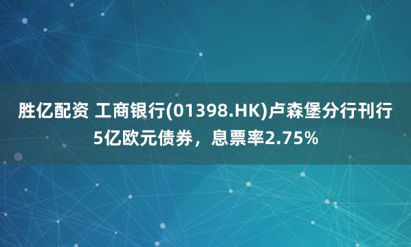 胜亿配资 工商银行(01398.HK)卢森堡分行刊行5亿欧元债券，息票率2.75%