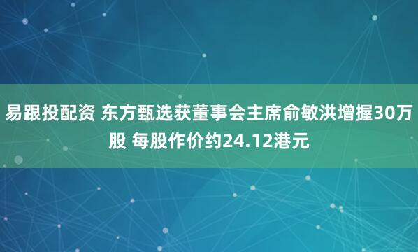 易跟投配资 东方甄选获董事会主席俞敏洪增握30万股 每股作价约24.12港元