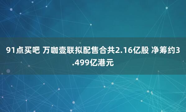 91点买吧 万咖壹联拟配售合共2.16亿股 净筹约3.499亿港元