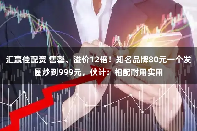 汇赢佳配资 售罄、溢价12倍！知名品牌80元一个发圈炒到999元，伙计：相配耐用实用