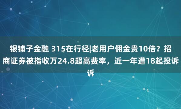 银铺子金融 315在行径|老用户佣金贵10倍？招商证券被指收万24.8超高费率，近一年遭18起投诉
