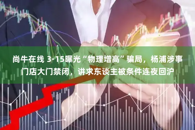 尚牛在线 3·15曝光“物理增高”骗局，杨浦涉事门店大门禁闭，讲求东谈主被条件连夜回沪