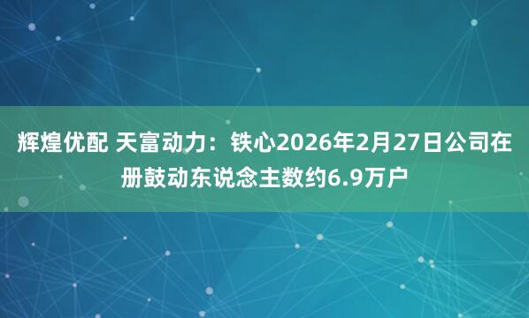 辉煌优配 天富动力：铁心2026年2月27日公司在册鼓动东说念主数约6.9万户