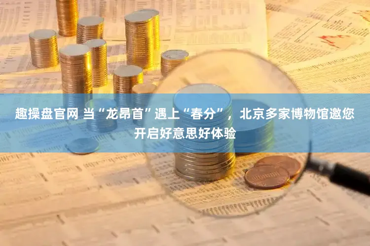 趣操盘官网 当“龙昂首”遇上“春分”，北京多家博物馆邀您开启好意思好体验