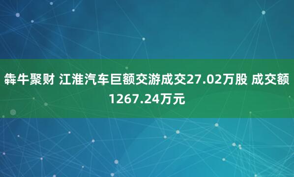犇牛聚财 江淮汽车巨额交游成交27.02万股 成交额1267.24万元