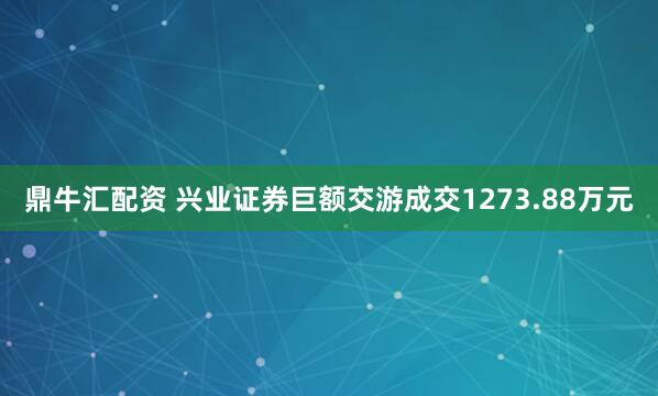 鼎牛汇配资 兴业证券巨额交游成交1273.88万元