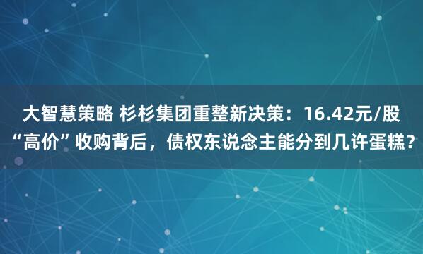 大智慧策略 杉杉集团重整新决策：16.42元/股“高价”收购背后，债权东说念主能分到几许蛋糕？
