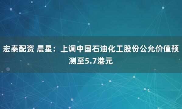 宏泰配资 晨星：上调中国石油化工股份公允价值预测至5.7港元