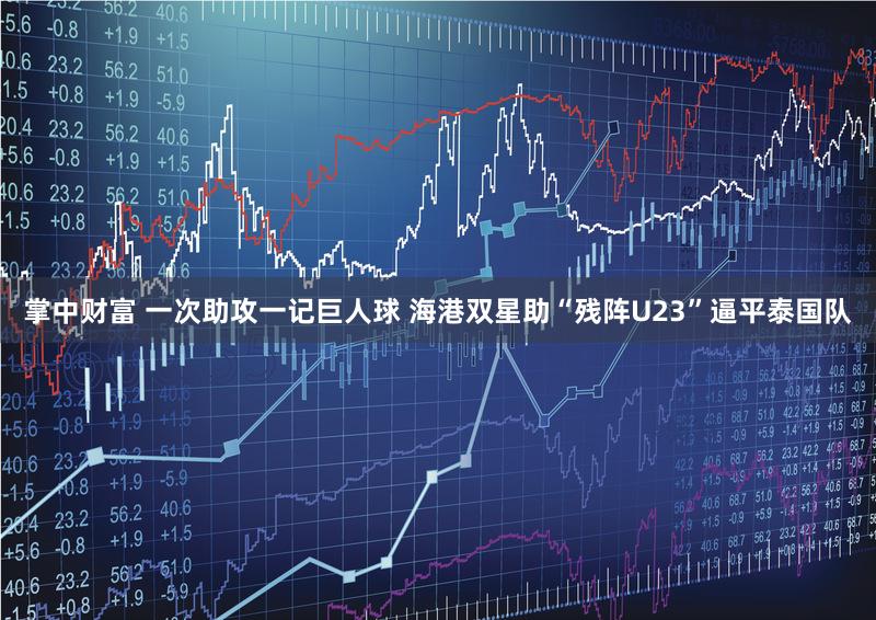 掌中财富 一次助攻一记巨人球 海港双星助“残阵U23”逼平泰国队