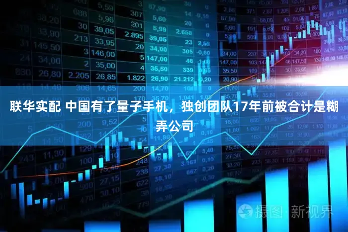 联华实配 中国有了量子手机，独创团队17年前被合计是糊弄公司