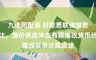 九连阳配资 好意思联储加息概率裁汰，油价供应冲击有限难改货币计策旅途