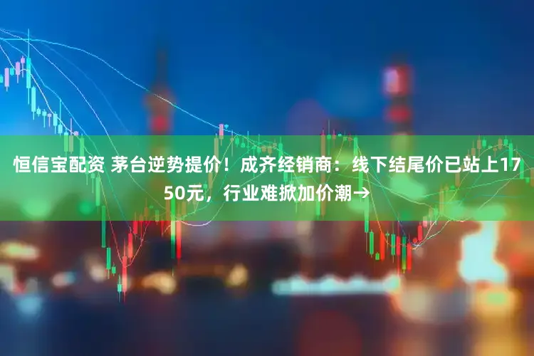 恒信宝配资 茅台逆势提价！成齐经销商：线下结尾价已站上1750元，行业难掀加价潮→