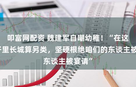 叩富网配资 魏建军自嘲幼稚！“在这个圈子里长城算另类，坚硬根绝咱们的东谈主被宴请”