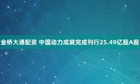 金桥大通配资 中国动力成就完成刊行25.49亿股A股