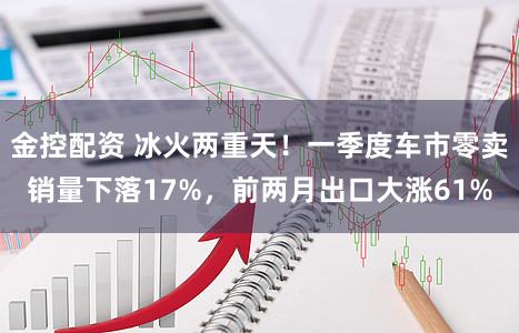 金控配资 冰火两重天!一季度车市零卖销量下落17%,前两月出口大涨61%