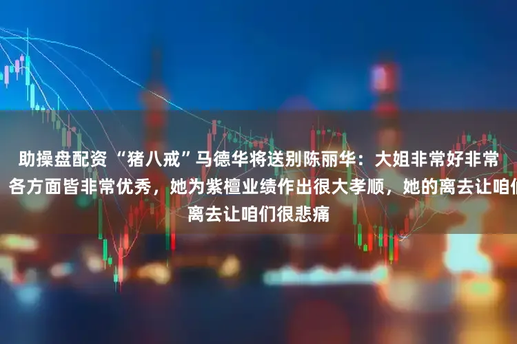 助操盘配资 “猪八戒”马德华将送别陈丽华：大姐非常好非常有爱心，各方面皆非常优秀，她为紫檀业绩作出很大孝顺，她的离去让咱们很悲痛