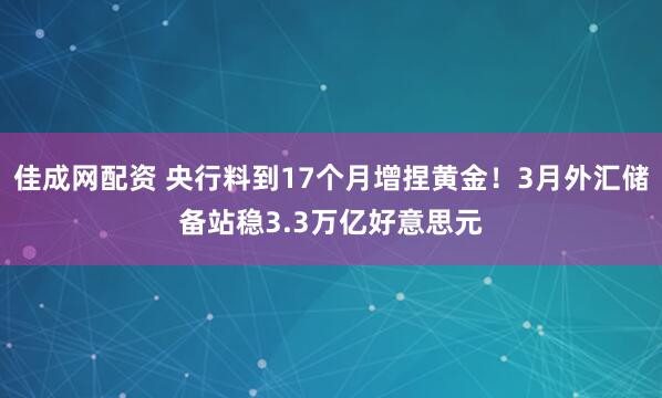 佳成网配资 央行料到17个月增捏黄金!3月外汇储备站稳3.3万亿好意思元